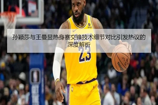 孙颖莎与王曼昱热身赛交锋技术细节对比引发热议的深度解析