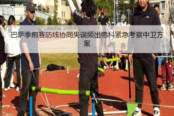巴萨季前赛防线协同失误频出德科紧急考察中卫方案