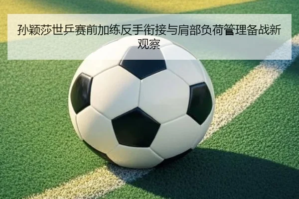 孙颖莎世乒赛前加练反手衔接与肩部负荷管理备战新观察
