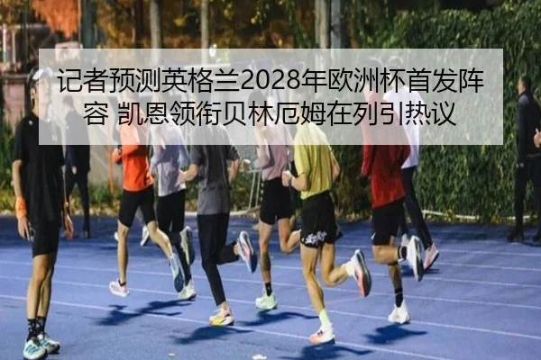 记者预测英格兰2028年欧洲杯首发阵容 凯恩领衔贝林厄姆在列引热议