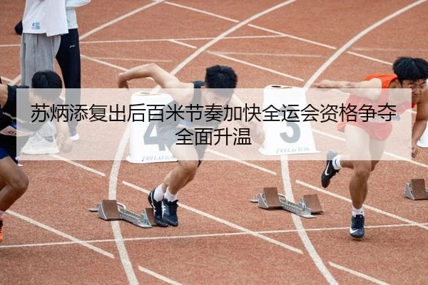 苏炳添复出后百米节奏加快全运会资格争夺全面升温