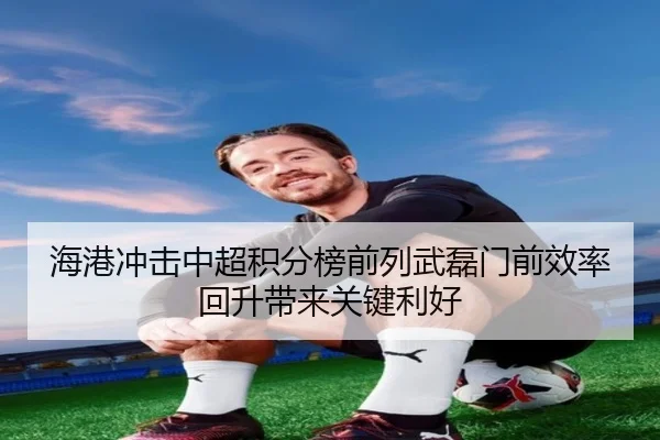 海港冲击中超积分榜前列武磊门前效率回升带来关键利好