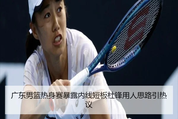 广东男篮热身赛暴露内线短板杜锋用人思路引热议